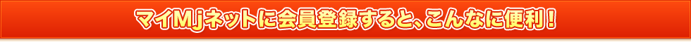 マイMjネットに会員登録すると、こんなに便利！